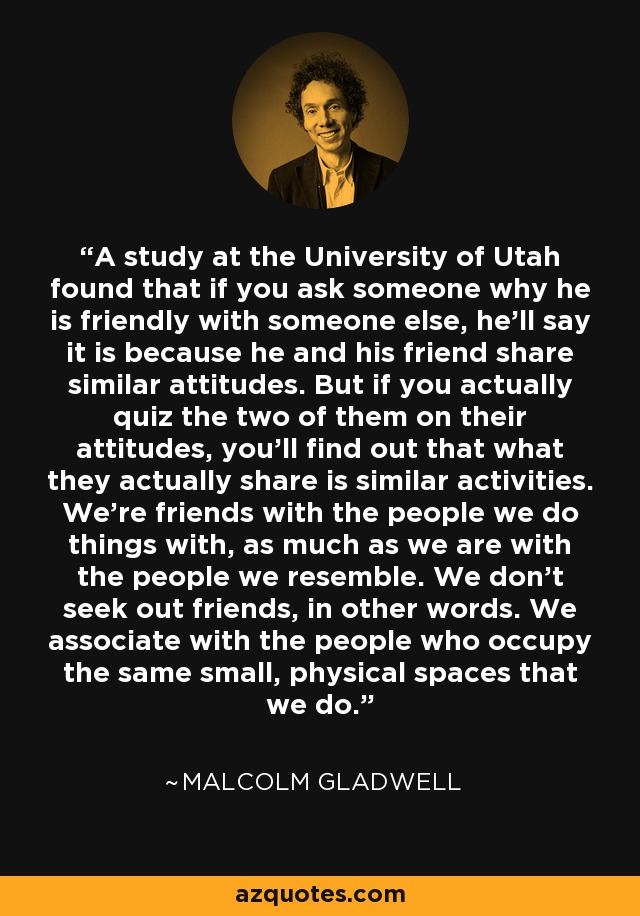 A study at the University of Utah found that if you ask someone why he is friendly with someone else, he’ll say it is because he and his friend share similar attitudes. But if you actually quiz the two of them on their attitudes, you’ll find out that what they actually share is similar activities. We’re friends with the people we do things with, as much as we are with the people we resemble. We don’t seek out friends, in other words. We associate with the people who occupy the same small, physical spaces that we do. - Malcolm Gladwell