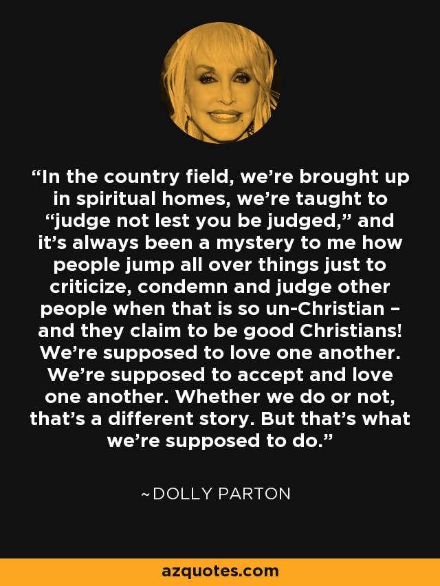 In the country field, we’re brought up in spiritual homes, we’re taught to “judge not lest you be judged,” and it’s always been a mystery to me how people jump all over things just to criticize, condemn and judge other people when that is so un-Christian – and they claim to be good Christians! We’re supposed to love one another. We’re supposed to accept and love one another. Whether we do or not, that’s a different story. But that’s what we’re supposed to do. - Dolly Parton