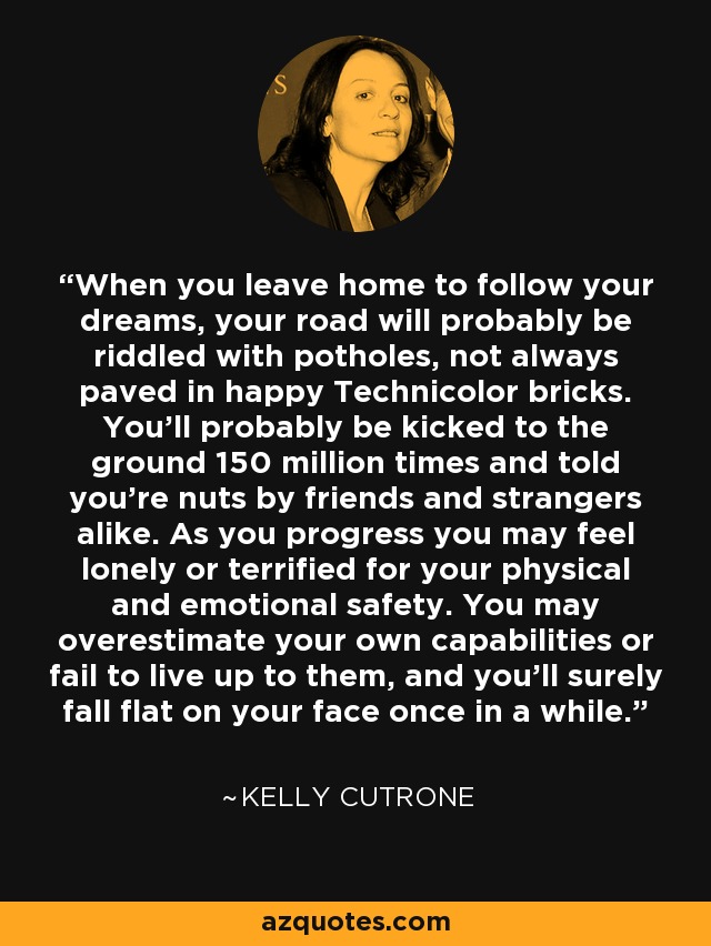 When you leave home to follow your dreams, your road will probably be riddled with potholes, not always paved in happy Technicolor bricks. You'll probably be kicked to the ground 150 million times and told you're nuts by friends and strangers alike. As you progress you may feel lonely or terrified for your physical and emotional safety. You may overestimate your own capabilities or fail to live up to them, and you'll surely fall flat on your face once in a while. - Kelly Cutrone