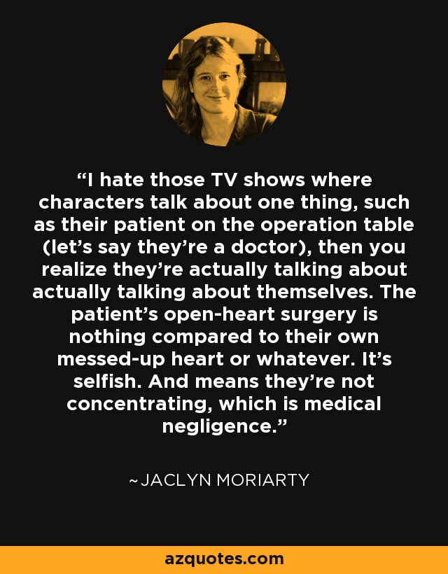 I hate those TV shows where characters talk about one thing, such as their patient on the operation table (let's say they're a doctor), then you realize they're actually talking about actually talking about themselves. The patient's open-heart surgery is nothing compared to their own messed-up heart or whatever. It's selfish. And means they're not concentrating, which is medical negligence. - Jaclyn Moriarty