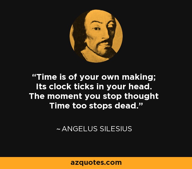 Time is of your own making; Its clock ticks in your head. The moment you stop thought Time too stops dead. - Angelus Silesius