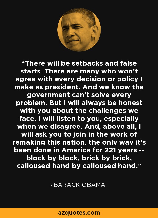 There will be setbacks and false starts. There are many who won't agree with every decision or policy I make as president. And we know the government can't solve every problem. But I will always be honest with you about the challenges we face. I will listen to you, especially when we disagree. And, above all, I will ask you to join in the work of remaking this nation, the only way it's been done in America for 221 years -- block by block, brick by brick, calloused hand by calloused hand. - Barack Obama