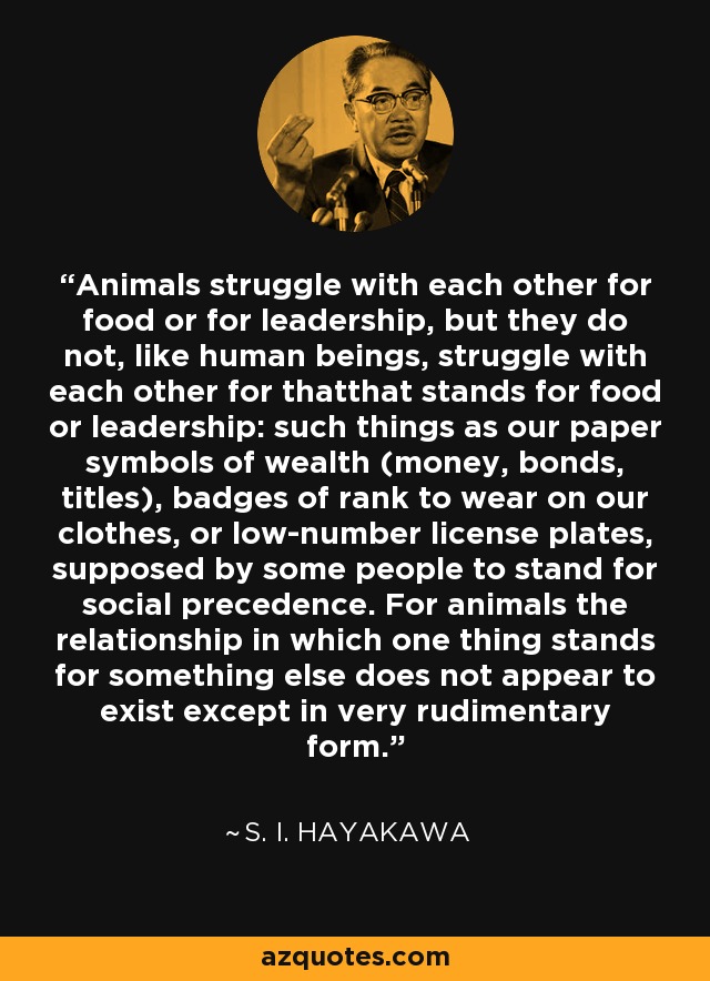 Animals struggle with each other for food or for leadership, but they do not, like human beings, struggle with each other for thatthat stands for food or leadership: such things as our paper symbols of wealth (money, bonds, titles), badges of rank to wear on our clothes, or low-number license plates, supposed by some people to stand for social precedence. For animals the relationship in which one thing stands for something else does not appear to exist except in very rudimentary form. - S. I. Hayakawa