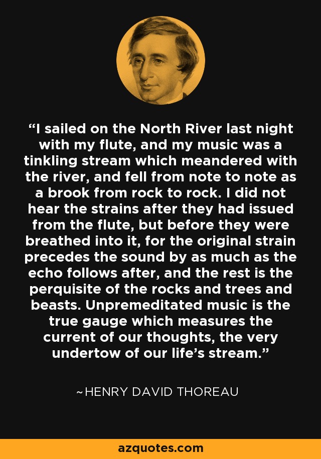 I sailed on the North River last night with my flute, and my music was a tinkling stream which meandered with the river, and fell from note to note as a brook from rock to rock. I did not hear the strains after they had issued from the flute, but before they were breathed into it, for the original strain precedes the sound by as much as the echo follows after, and the rest is the perquisite of the rocks and trees and beasts. Unpremeditated music is the true gauge which measures the current of our thoughts, the very undertow of our life's stream. - Henry David Thoreau