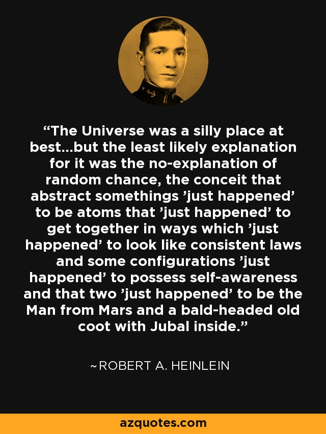 The Universe was a silly place at best...but the least likely explanation for it was the no-explanation of random chance, the conceit that abstract somethings 'just happened' to be atoms that 'just happened' to get together in ways which 'just happened' to look like consistent laws and some configurations 'just happened' to possess self-awareness and that two 'just happened' to be the Man from Mars and a bald-headed old coot with Jubal inside. - Robert A. Heinlein