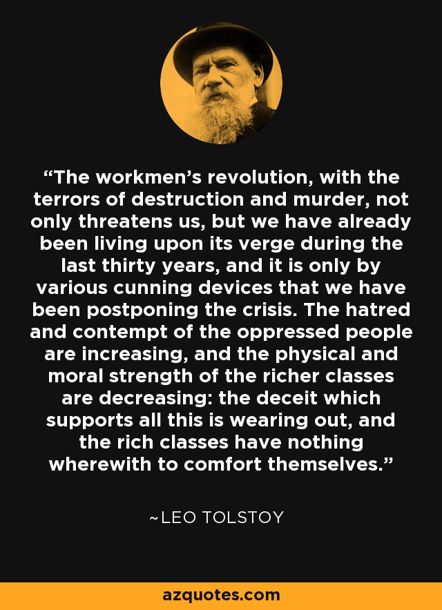 The workmen's revolution, with the terrors of destruction and murder, not only threatens us, but we have already been living upon its verge during the last thirty years, and it is only by various cunning devices that we have been postponing the crisis. The hatred and contempt of the oppressed people are increasing, and the physical and moral strength of the richer classes are decreasing: the deceit which supports all this is wearing out, and the rich classes have nothing wherewith to comfort themselves. - Leo Tolstoy