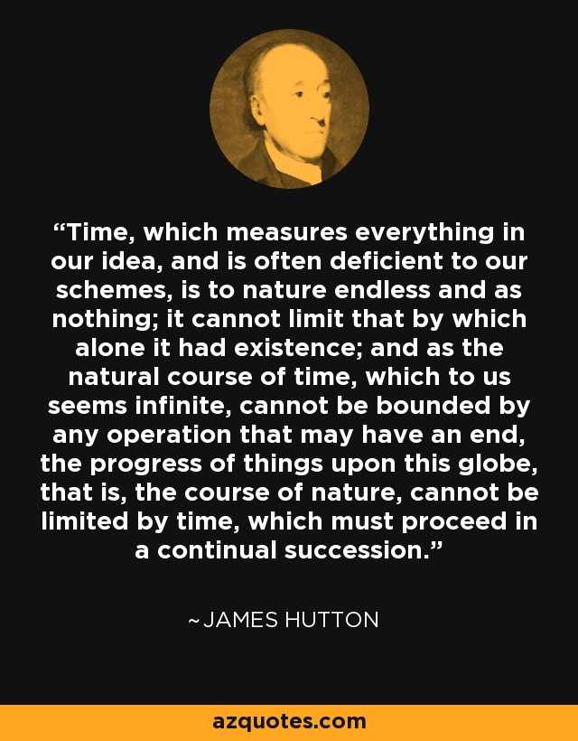 Time, which measures everything in our idea, and is often deficient to our schemes, is to nature endless and as nothing; it cannot limit that by which alone it had existence; and as the natural course of time, which to us seems infinite, cannot be bounded by any operation that may have an end, the progress of things upon this globe, that is, the course of nature, cannot be limited by time, which must proceed in a continual succession. - James Hutton