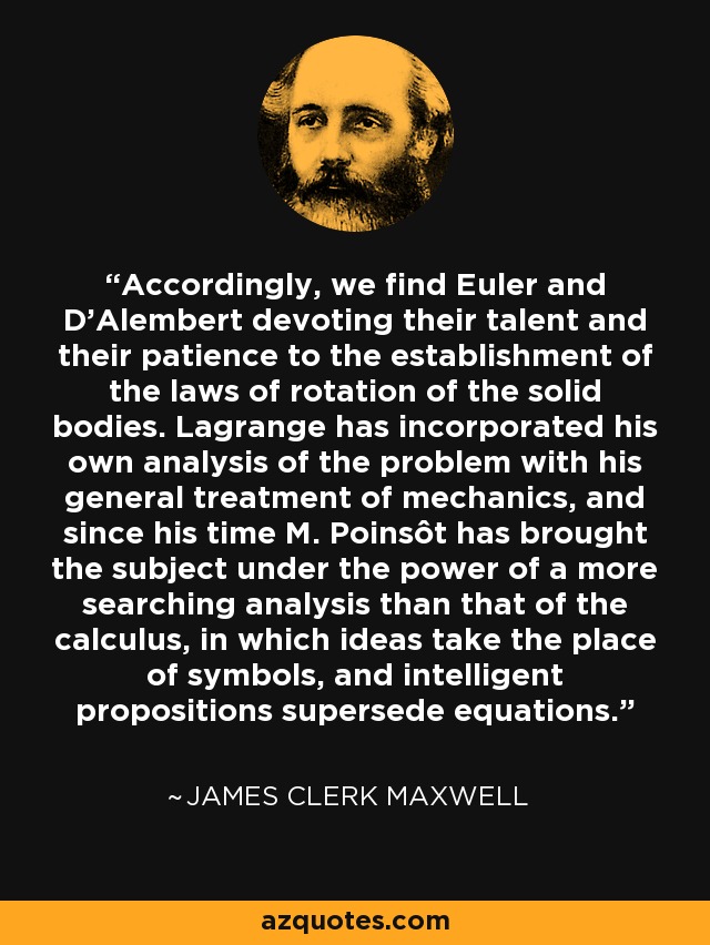 Accordingly, we find Euler and D'Alembert devoting their talent and their patience to the establishment of the laws of rotation of the solid bodies. Lagrange has incorporated his own analysis of the problem with his general treatment of mechanics, and since his time M. Poinsôt has brought the subject under the power of a more searching analysis than that of the calculus, in which ideas take the place of symbols, and intelligent propositions supersede equations. - James Clerk Maxwell