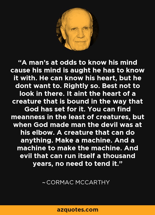 A man's at odds to know his mind cause his mind is aught he has to know it with. He can know his heart, but he dont want to. Rightly so. Best not to look in there. It aint the heart of a creature that is bound in the way that God has set for it. You can find meanness in the least of creatures, but when God made man the devil was at his elbow. A creature that can do anything. Make a machine. And a machine to make the machine. And evil that can run itself a thousand years, no need to tend it. - Cormac McCarthy