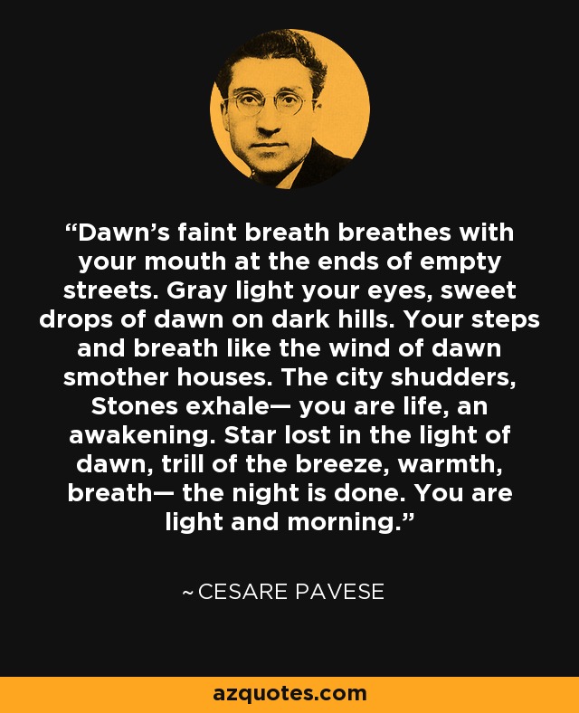 Dawn's faint breath breathes with your mouth at the ends of empty streets. Gray light your eyes, sweet drops of dawn on dark hills. Your steps and breath like the wind of dawn smother houses. The city shudders, Stones exhale— you are life, an awakening. Star lost in the light of dawn, trill of the breeze, warmth, breath— the night is done. You are light and morning. - Cesare Pavese