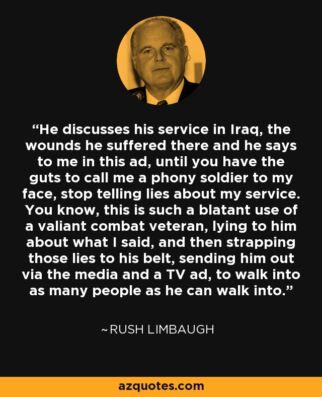 He discusses his service in Iraq, the wounds he suffered there and he says to me in this ad, until you have the guts to call me a phony soldier to my face, stop telling lies about my service. You know, this is such a blatant use of a valiant combat veteran, lying to him about what I said, and then strapping those lies to his belt, sending him out via the media and a TV ad, to walk into as many people as he can walk into. - Rush Limbaugh