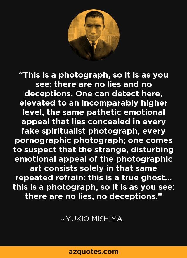 This is a photograph, so it is as you see: there are no lies and no deceptions. One can detect here, elevated to an incomparably higher level, the same pathetic emotional appeal that lies concealed in every fake spiritualist photograph, every pornographic photograph; one comes to suspect that the strange, disturbing emotional appeal of the photographic art consists solely in that same repeated refrain: this is a true ghost... this is a photograph, so it is as you see: there are no lies, no deceptions. - Yukio Mishima