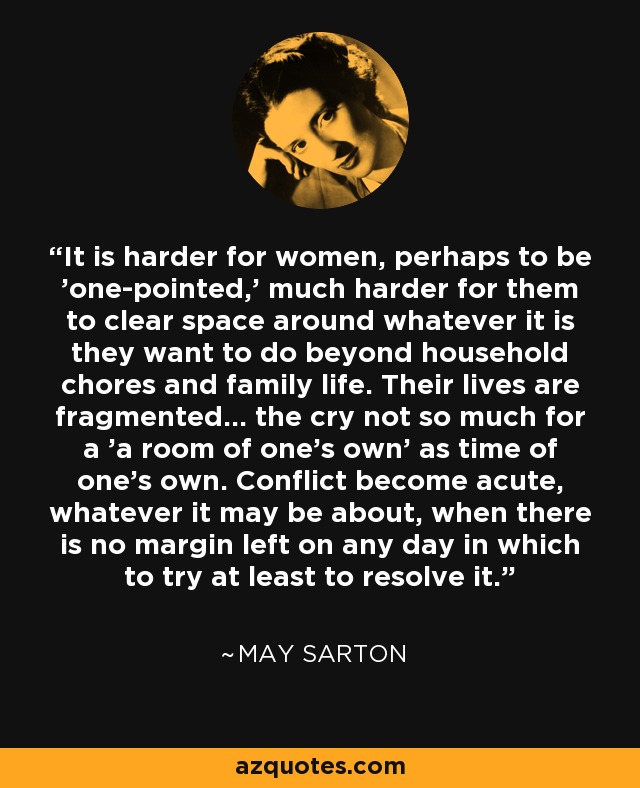 It is harder for women, perhaps to be 'one-pointed,' much harder for them to clear space around whatever it is they want to do beyond household chores and family life. Their lives are fragmented... the cry not so much for a 'a room of one's own' as time of one's own. Conflict become acute, whatever it may be about, when there is no margin left on any day in which to try at least to resolve it. - May Sarton