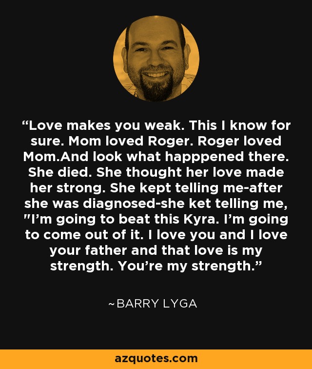 Love makes you weak. This I know for sure. Mom loved Roger. Roger loved Mom.And look what happpened there. She died. She thought her love made her strong. She kept telling me-after she was diagnosed-she ket telling me, 