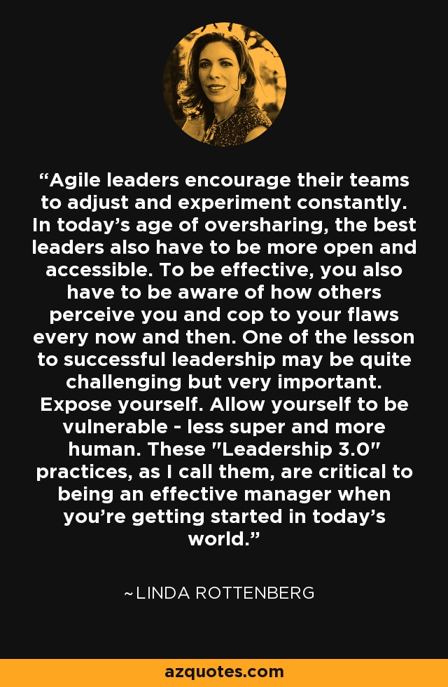 Agile leaders encourage their teams to adjust and experiment constantly. In today's age of oversharing, the best leaders also have to be more open and accessible. To be effective, you also have to be aware of how others perceive you and cop to your flaws every now and then. One of the lesson to successful leadership may be quite challenging but very important. Expose yourself. Allow yourself to be vulnerable - less super and more human. These 