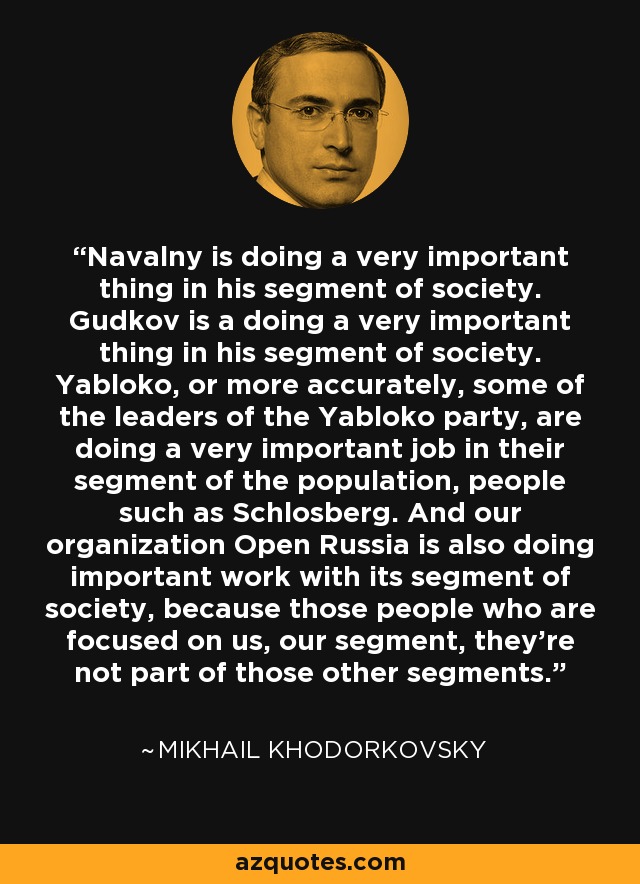 Navalny is doing a very important thing in his segment of society. Gudkov is a doing a very important thing in his segment of society. Yabloko, or more accurately, some of the leaders of the Yabloko party, are doing a very important job in their segment of the population, people such as Schlosberg. And our organization Open Russia is also doing important work with its segment of society, because those people who are focused on us, our segment, they're not part of those other segments. - Mikhail Khodorkovsky