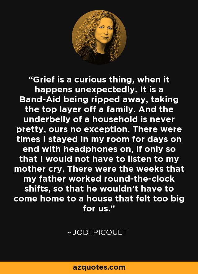 Grief is a curious thing, when it happens unexpectedly. It is a Band-Aid being ripped away, taking the top layer off a family. And the underbelly of a household is never pretty, ours no exception. There were times I stayed in my room for days on end with headphones on, if only so that I would not have to listen to my mother cry. There were the weeks that my father worked round-the-clock shifts, so that he wouldn't have to come home to a house that felt too big for us. - Jodi Picoult