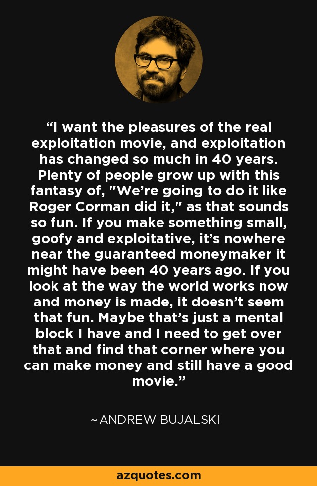 I want the pleasures of the real exploitation movie, and exploitation has changed so much in 40 years. Plenty of people grow up with this fantasy of, 