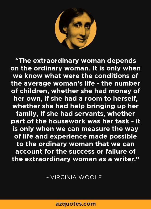 The extraordinary woman depends on the ordinary woman. It is only when we know what were the conditions of the average woman's life - the number of children, whether she had money of her own, if she had a room to herself, whether she had help bringing up her family, if she had servants, whether part of the housework was her task - it is only when we can measure the way of life and experience made possible to the ordinary woman that we can account for the success or failure of the extraordinary woman as a writer. - Virginia Woolf