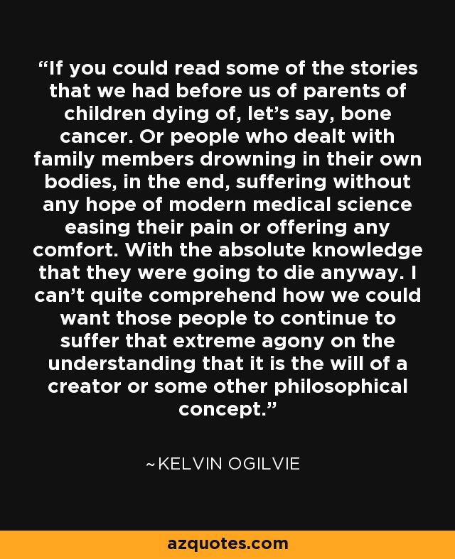 If you could read some of the stories that we had before us of parents of children dying of, let's say, bone cancer. Or people who dealt with family members drowning in their own bodies, in the end, suffering without any hope of modern medical science easing their pain or offering any comfort. With the absolute knowledge that they were going to die anyway. I can't quite comprehend how we could want those people to continue to suffer that extreme agony on the understanding that it is the will of a creator or some other philosophical concept. - Kelvin Ogilvie