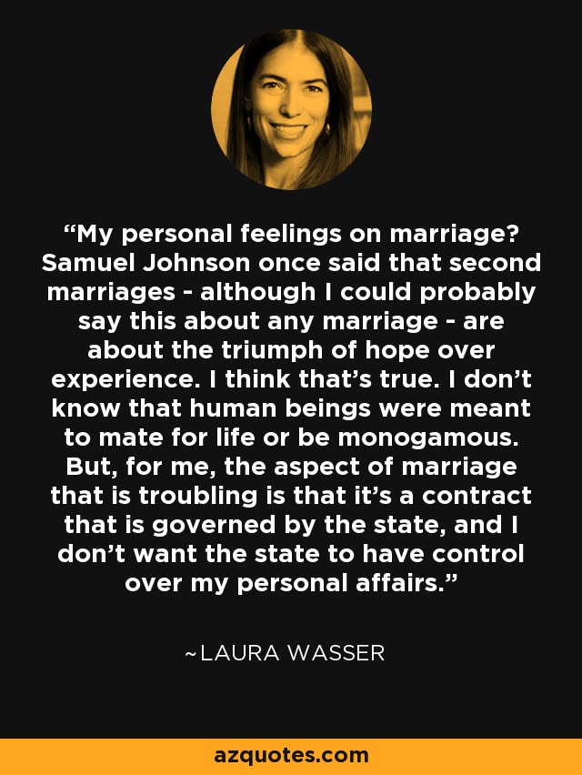 My personal feelings on marriage? Samuel Johnson once said that second marriages - although I could probably say this about any marriage - are about the triumph of hope over experience. I think that's true. I don't know that human beings were meant to mate for life or be monogamous. But, for me, the aspect of marriage that is troubling is that it's a contract that is governed by the state, and I don't want the state to have control over my personal affairs. - Laura Wasser