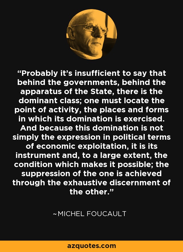 Probably it's insufficient to say that behind the governments, behind the apparatus of the State, there is the dominant class; one must locate the point of activity, the places and forms in which its domination is exercised. And because this domination is not simply the expression in political terms of economic exploitation, it is its instrument and, to a large extent, the condition which makes it possible; the suppression of the one is achieved through the exhaustive discernment of the other. - Michel Foucault