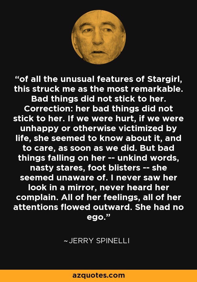 of all the unusual features of Stargirl, this struck me as the most remarkable. Bad things did not stick to her. Correction: her bad things did not stick to her. If we were hurt, if we were unhappy or otherwise victimized by life, she seemed to know about it, and to care, as soon as we did. But bad things falling on her -- unkind words, nasty stares, foot blisters -- she seemed unaware of. I never saw her look in a mirror, never heard her complain. All of her feelings, all of her attentions flowed outward. She had no ego. - Jerry Spinelli