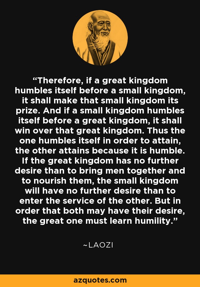 Therefore, if a great kingdom humbles itself before a small kingdom, it shall make that small kingdom its prize. And if a small kingdom humbles itself before a great kingdom, it shall win over that great kingdom. Thus the one humbles itself in order to attain, the other attains because it is humble. If the great kingdom has no further desire than to bring men together and to nourish them, the small kingdom will have no further desire than to enter the service of the other. But in order that both may have their desire, the great one must learn humility. - Laozi