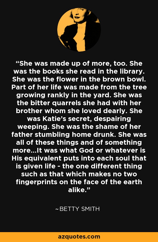 She was made up of more, too. She was the books she read in the library. She was the flower in the brown bowl. Part of her life was made from the tree growing rankly in the yard. She was the bitter quarrels she had with her brother whom she loved dearly. She was Katie's secret, despairing weeping. She was the shame of her father stumbling home drunk. She was all of these things and of something more...It was what God or whatever is His equivalent puts into each soul that is given life - the one different thing such as that which makes no two fingerprints on the face of the earth alike. - Betty Smith