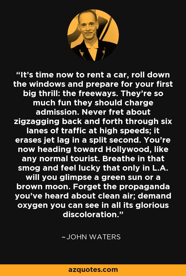 It's time now to rent a car, roll down the windows and prepare for your first big thrill: the freeways. They're so much fun they should charge admission. Never fret about zigzagging back and forth through six lanes of traffic at high speeds; it erases jet lag in a split second. You're now heading toward Hollywood, like any normal tourist. Breathe in that smog and feel lucky that only in L.A. will you glimpse a green sun or a brown moon. Forget the propaganda you've heard about clean air; demand oxygen you can see in all its glorious discoloration. - John Waters