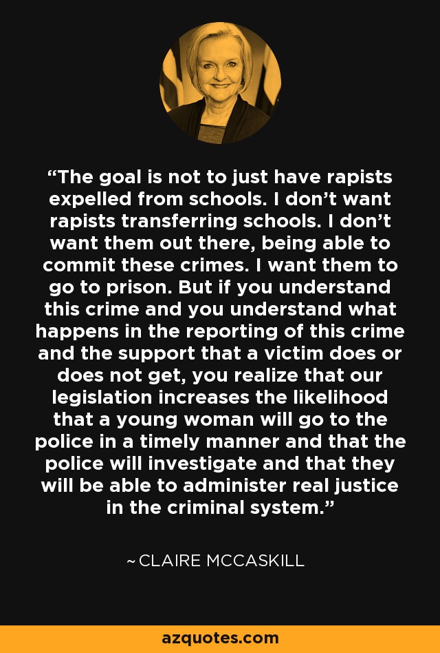 The goal is not to just have rapists expelled from schools. I don't want rapists transferring schools. I don't want them out there, being able to commit these crimes. I want them to go to prison. But if you understand this crime and you understand what happens in the reporting of this crime and the support that a victim does or does not get, you realize that our legislation increases the likelihood that a young woman will go to the police in a timely manner and that the police will investigate and that they will be able to administer real justice in the criminal system. - Claire McCaskill