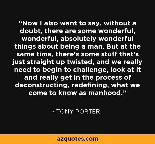 Now I also want to say, without a doubt, there are some wonderful, wonderful, absolutely wonderful things about being a man. But at the same time, there's some stuff that's just straight up twisted, and we really need to begin to challenge, look at it and really get in the process of deconstructing, redefining, what we come to know as manhood. - Tony Porter