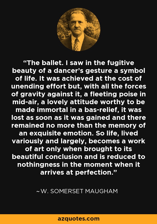 The ballet. I saw in the fugitive beauty of a dancer's gesture a symbol of life. It was achieved at the cost of unending effort but, with all the forces of gravity against it, a fleeting poise in mid-air, a lovely attitude worthy to be made immortal in a bas-relief, it was lost as soon as it was gained and there remained no more than the memory of an exquisite emotion. So life, lived variously and largely, becomes a work of art only when brought to its beautiful conclusion and is reduced to nothingness in the moment when it arrives at perfection. - W. Somerset Maugham
