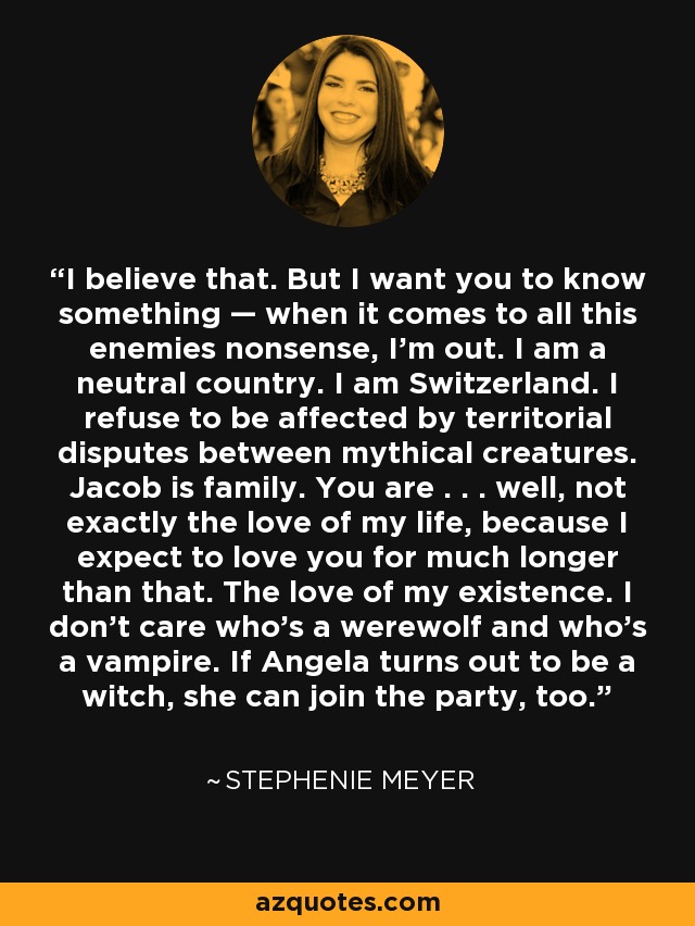 I believe that. But I want you to know something — when it comes to all this enemies nonsense, I’m out. I am a neutral country. I am Switzerland. I refuse to be affected by territorial disputes between mythical creatures. Jacob is family. You are . . . well, not exactly the love of my life, because I expect to love you for much longer than that. The love of my existence. I don’t care who’s a werewolf and who’s a vampire. If Angela turns out to be a witch, she can join the party, too. - Stephenie Meyer