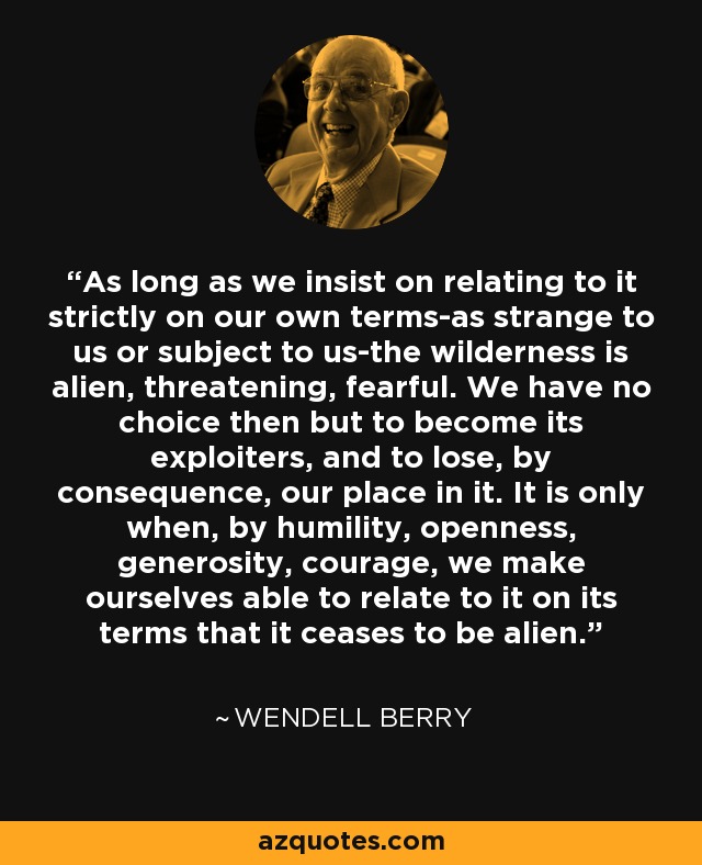 As long as we insist on relating to it strictly on our own terms-as strange to us or subject to us-the wilderness is alien, threatening, fearful. We have no choice then but to become its exploiters, and to lose, by consequence, our place in it. It is only when, by humility, openness, generosity, courage, we make ourselves able to relate to it on its terms that it ceases to be alien. - Wendell Berry