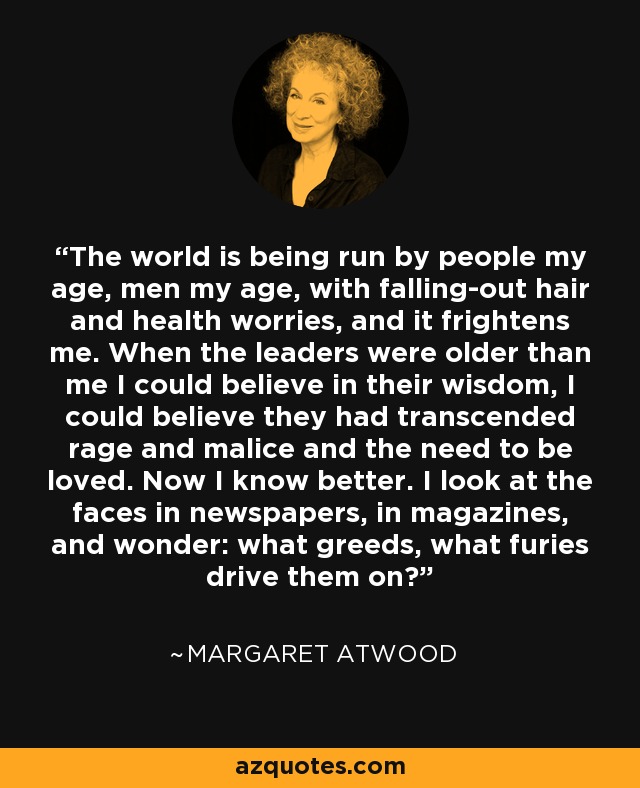 The world is being run by people my age, men my age, with falling-out hair and health worries, and it frightens me. When the leaders were older than me I could believe in their wisdom, I could believe they had transcended rage and malice and the need to be loved. Now I know better. I look at the faces in newspapers, in magazines, and wonder: what greeds, what furies drive them on? - Margaret Atwood