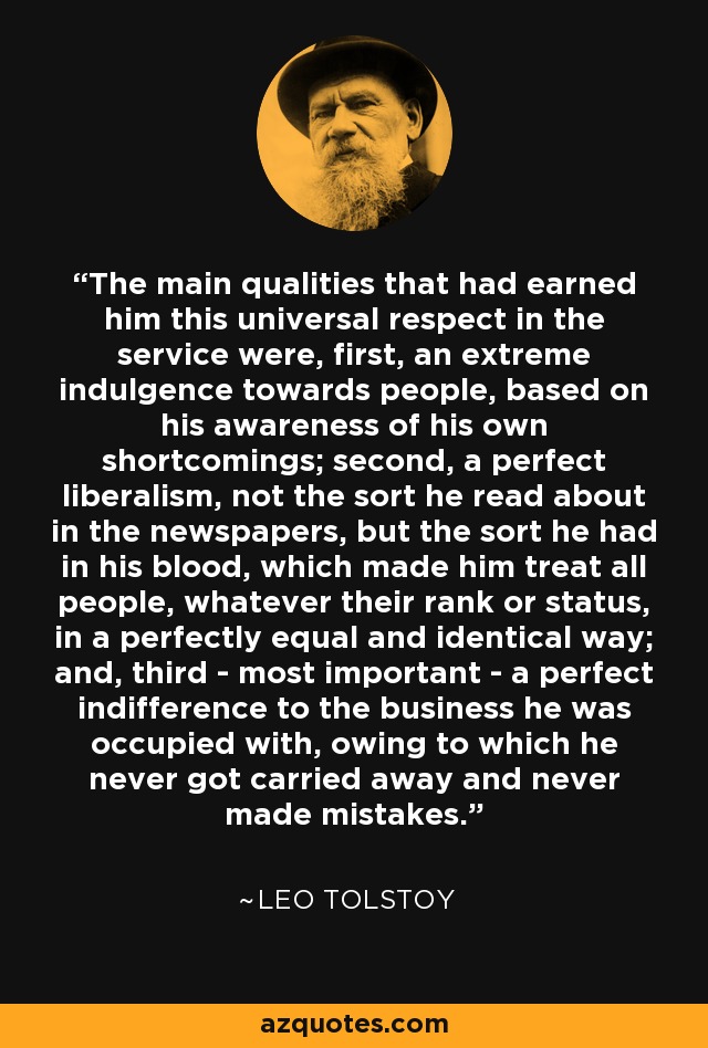 The main qualities that had earned him this universal respect in the service were, first, an extreme indulgence towards people, based on his awareness of his own shortcomings; second, a perfect liberalism, not the sort he read about in the newspapers, but the sort he had in his blood, which made him treat all people, whatever their rank or status, in a perfectly equal and identical way; and, third - most important - a perfect indifference to the business he was occupied with, owing to which he never got carried away and never made mistakes. - Leo Tolstoy