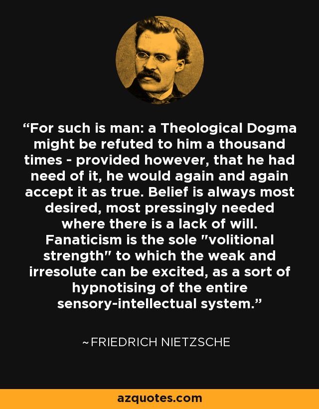 For such is man: a Theological Dogma might be refuted to him a thousand times - provided however, that he had need of it, he would again and again accept it as true. Belief is always most desired, most pressingly needed where there is a lack of will. Fanaticism is the sole 