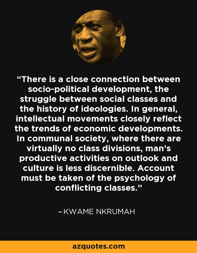 There is a close connection between socio-political development, the struggle between social classes and the history of ideologies. In general, intellectual movements closely reflect the trends of economic developments. In communal society, where there are virtually no class divisions, man's productive activities on outlook and culture is less discernible. Account must be taken of the psychology of conflicting classes. - Kwame Nkrumah
