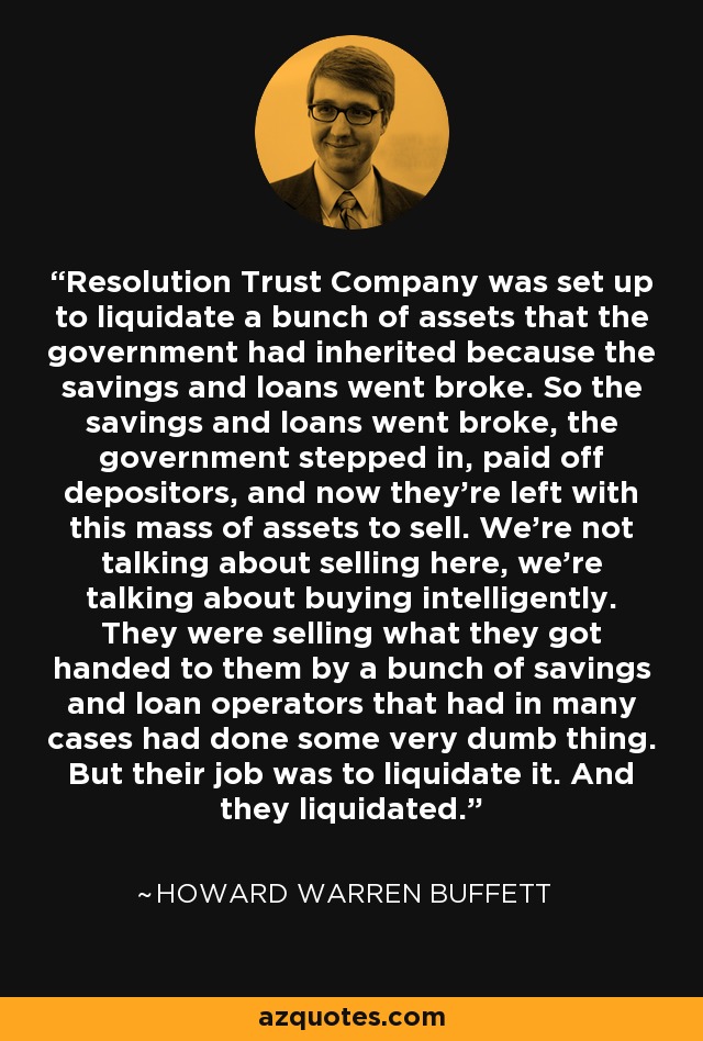 Resolution Trust Company was set up to liquidate a bunch of assets that the government had inherited because the savings and loans went broke. So the savings and loans went broke, the government stepped in, paid off depositors, and now they're left with this mass of assets to sell. We're not talking about selling here, we're talking about buying intelligently. They were selling what they got handed to them by a bunch of savings and loan operators that had in many cases had done some very dumb thing. But their job was to liquidate it. And they liquidated. - Howard Warren Buffett