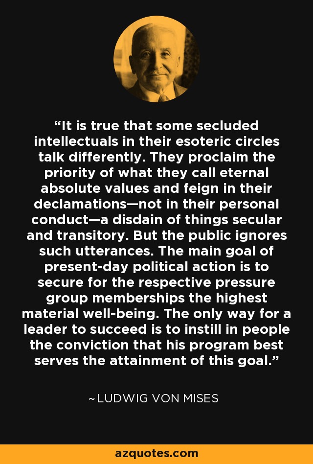It is true that some secluded intellectuals in their esoteric circles talk differently. They proclaim the priority of what they call eternal absolute values and feign in their declamations—not in their personal conduct—a disdain of things secular and transitory. But the public ignores such utterances. The main goal of present-day political action is to secure for the respective pressure group memberships the highest material well-being. The only way for a leader to succeed is to instill in people the conviction that his program best serves the attainment of this goal. - Ludwig von Mises