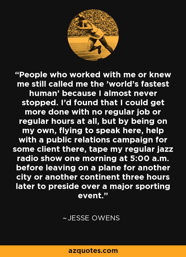 People who worked with me or knew me still called me the 'world's fastest human' because I almost never stopped. I'd found that I could get more done with no regular job or regular hours at all, but by being on my own, flying to speak here, help with a public relations campaign for some client there, tape my regular jazz radio show one morning at 5:00 a.m. before leaving on a plane for another city or another continent three hours later to preside over a major sporting event. - Jesse Owens