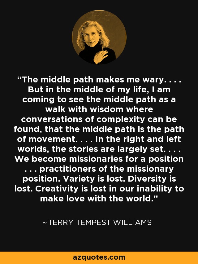 The middle path makes me wary. . . . But in the middle of my life, I am coming to see the middle path as a walk with wisdom where conversations of complexity can be found, that the middle path is the path of movement. . . . In the right and left worlds, the stories are largely set. . . . We become missionaries for a position . . . practitioners of the missionary position. Variety is lost. Diversity is lost. Creativity is lost in our inability to make love with the world. - Terry Tempest Williams