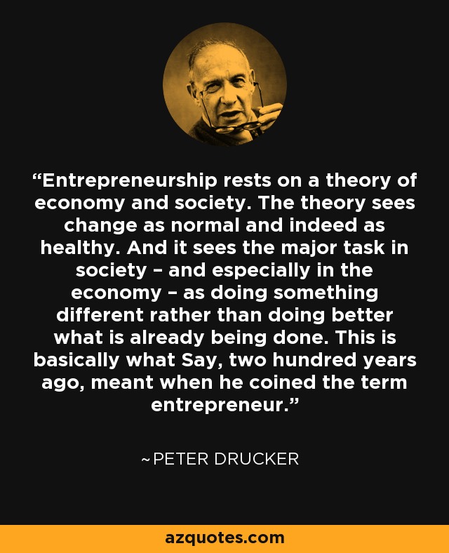 Entrepreneurship rests on a theory of economy and society. The theory sees change as normal and indeed as healthy. And it sees the major task in society – and especially in the economy – as doing something different rather than doing better what is already being done. This is basically what Say, two hundred years ago, meant when he coined the term entrepreneur. - Peter Drucker
