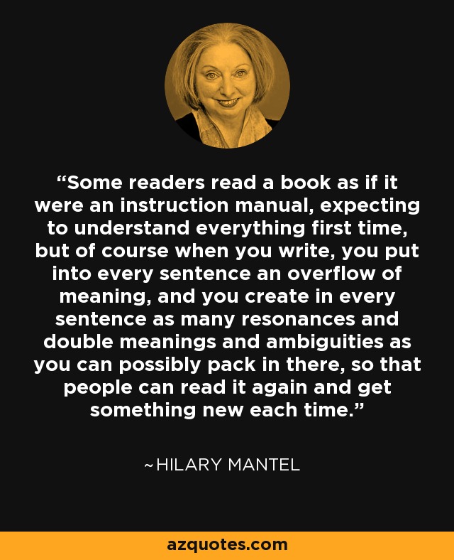 Some readers read a book as if it were an instruction manual, expecting to understand everything first time, but of course when you write, you put into every sentence an overflow of meaning, and you create in every sentence as many resonances and double meanings and ambiguities as you can possibly pack in there, so that people can read it again and get something new each time. - Hilary Mantel