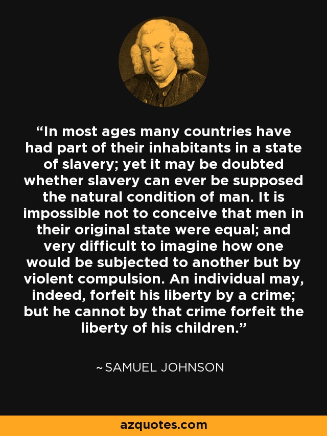 In most ages many countries have had part of their inhabitants in a state of slavery; yet it may be doubted whether slavery can ever be supposed the natural condition of man. It is impossible not to conceive that men in their original state were equal; and very difficult to imagine how one would be subjected to another but by violent compulsion. An individual may, indeed, forfeit his liberty by a crime; but he cannot by that crime forfeit the liberty of his children. - Samuel Johnson