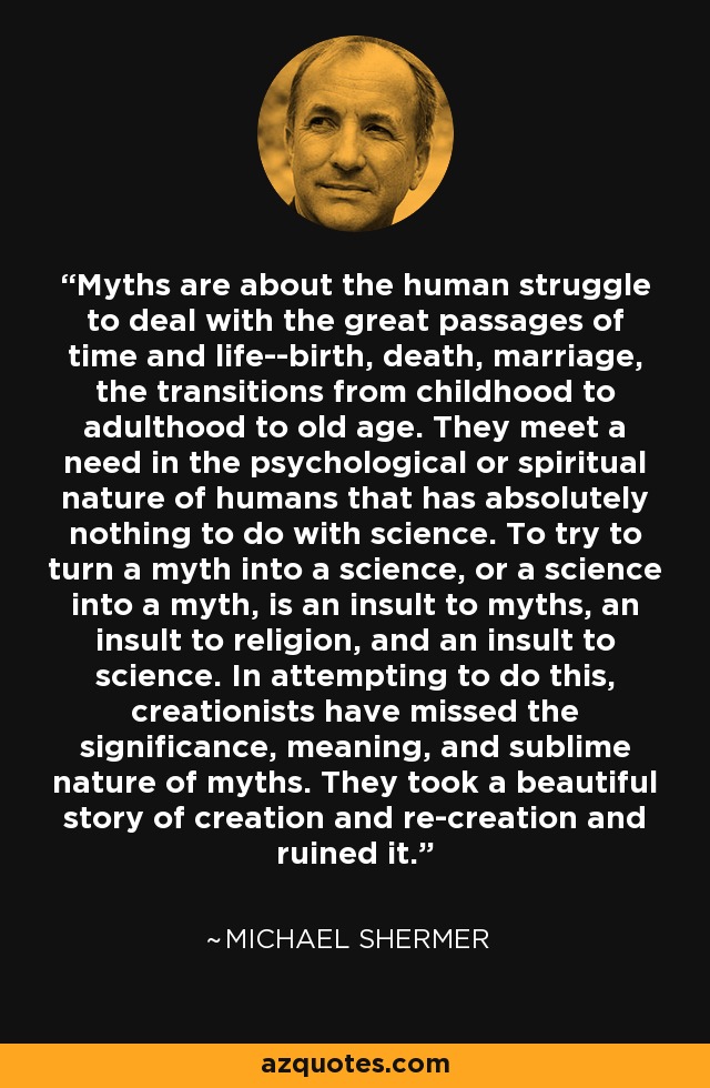 Myths are about the human struggle to deal with the great passages of time and life--birth, death, marriage, the transitions from childhood to adulthood to old age. They meet a need in the psychological or spiritual nature of humans that has absolutely nothing to do with science. To try to turn a myth into a science, or a science into a myth, is an insult to myths, an insult to religion, and an insult to science. In attempting to do this, creationists have missed the significance, meaning, and sublime nature of myths. They took a beautiful story of creation and re-creation and ruined it. - Michael Shermer