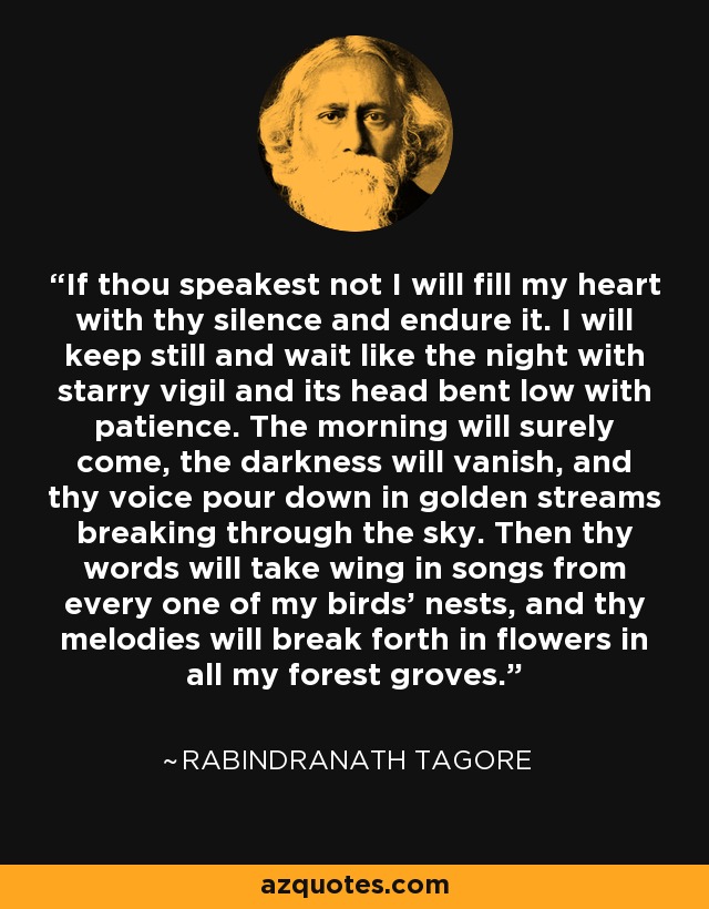 If thou speakest not I will fill my heart with thy silence and endure it. I will keep still and wait like the night with starry vigil and its head bent low with patience. The morning will surely come, the darkness will vanish, and thy voice pour down in golden streams breaking through the sky. Then thy words will take wing in songs from every one of my birds' nests, and thy melodies will break forth in flowers in all my forest groves. - Rabindranath Tagore