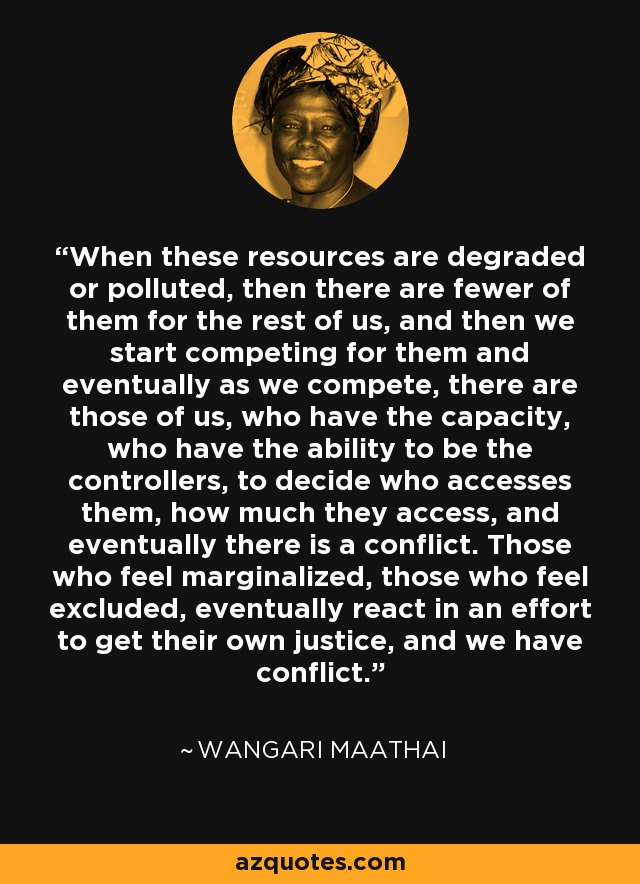 When these resources are degraded or polluted, then there are fewer of them for the rest of us, and then we start competing for them and eventually as we compete, there are those of us, who have the capacity, who have the ability to be the controllers, to decide who accesses them, how much they access, and eventually there is a conflict. Those who feel marginalized, those who feel excluded, eventually react in an effort to get their own justice, and we have conflict. - Wangari Maathai