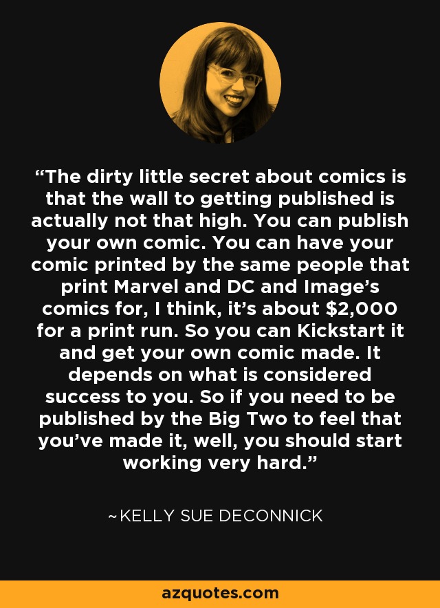 The dirty little secret about comics is that the wall to getting published is actually not that high. You can publish your own comic. You can have your comic printed by the same people that print Marvel and DC and Image's comics for, I think, it's about $2,000 for a print run. So you can Kickstart it and get your own comic made. It depends on what is considered success to you. So if you need to be published by the Big Two to feel that you've made it, well, you should start working very hard. - Kelly Sue DeConnick